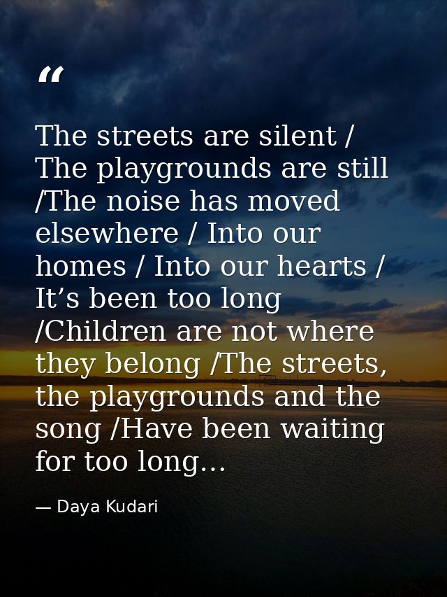The streets are silent / The playgrounds are still /The noise has moved elsewhere / Into our homes / Into our hearts / I — Daya Kudari
