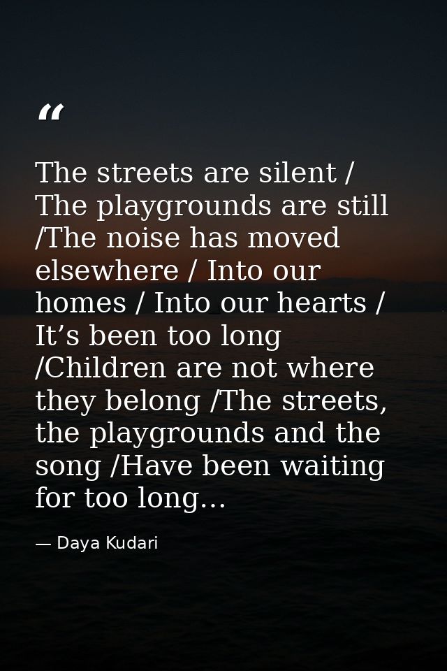 The streets are silent / The playgrounds are still /The noise has moved elsewhere / Into our homes / Into our hearts / I — Daya Kudari