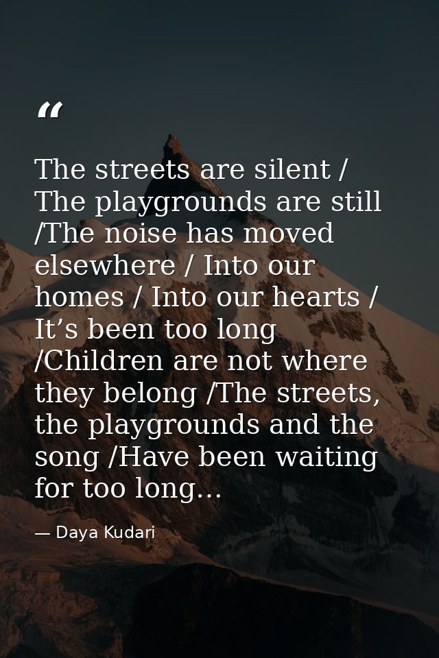 The streets are silent / The playgrounds are still /The noise has moved elsewhere / Into our homes / Into our hearts / I — Daya Kudari
