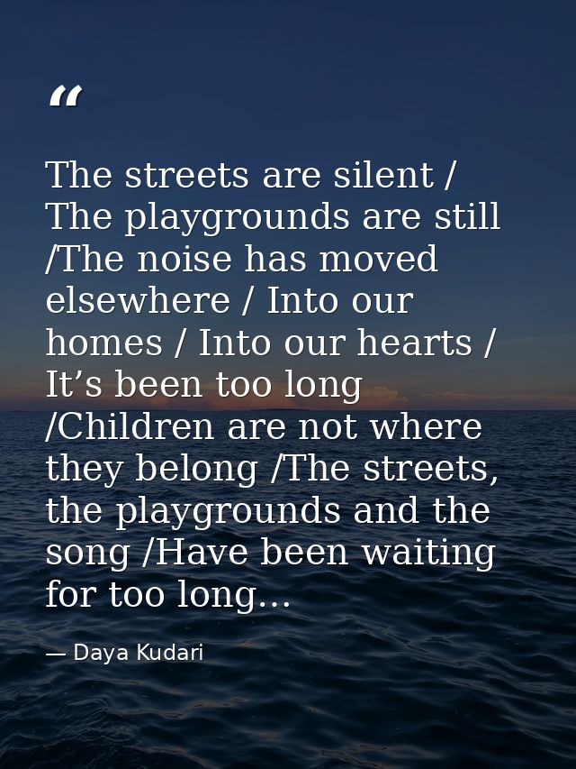 The streets are silent / The playgrounds are still /The noise has moved elsewhere / Into our homes / Into our hearts / I — Daya Kudari