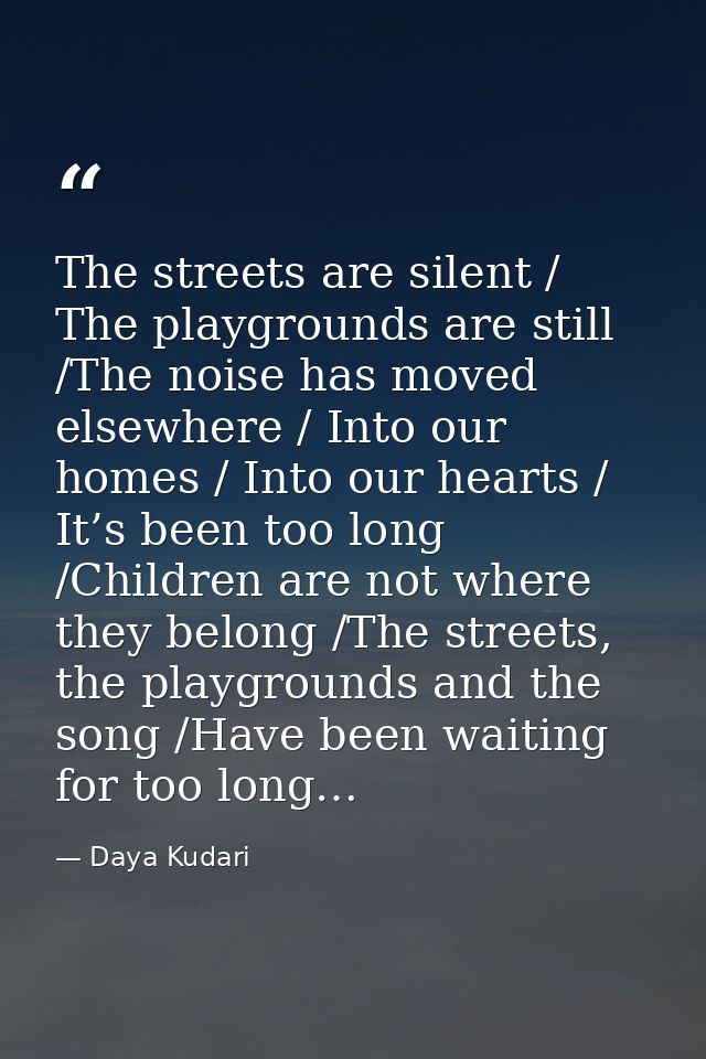 The streets are silent / The playgrounds are still /The noise has moved elsewhere / Into our homes / Into our hearts / I — Daya Kudari