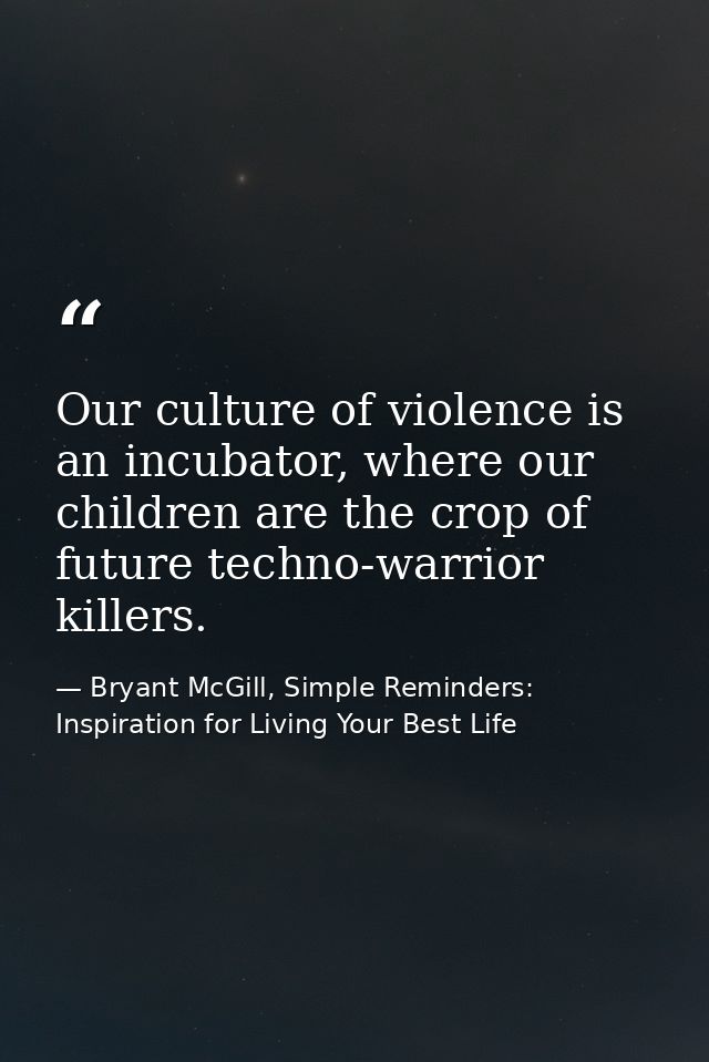 Our culture of violence is an incubator, where our children are the crop of future techno-warrior killers. — Bryant McGill, Simple Reminders: Inspiration for Living Your Best Life