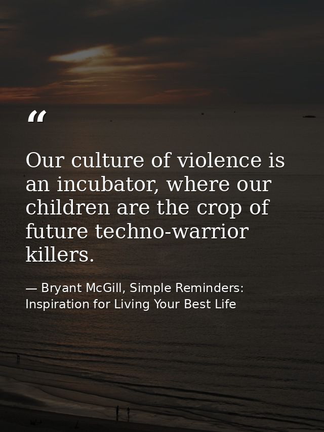 Our culture of violence is an incubator, where our children are the crop of future techno-warrior killers. — Bryant McGill, Simple Reminders: Inspiration for Living Your Best Life