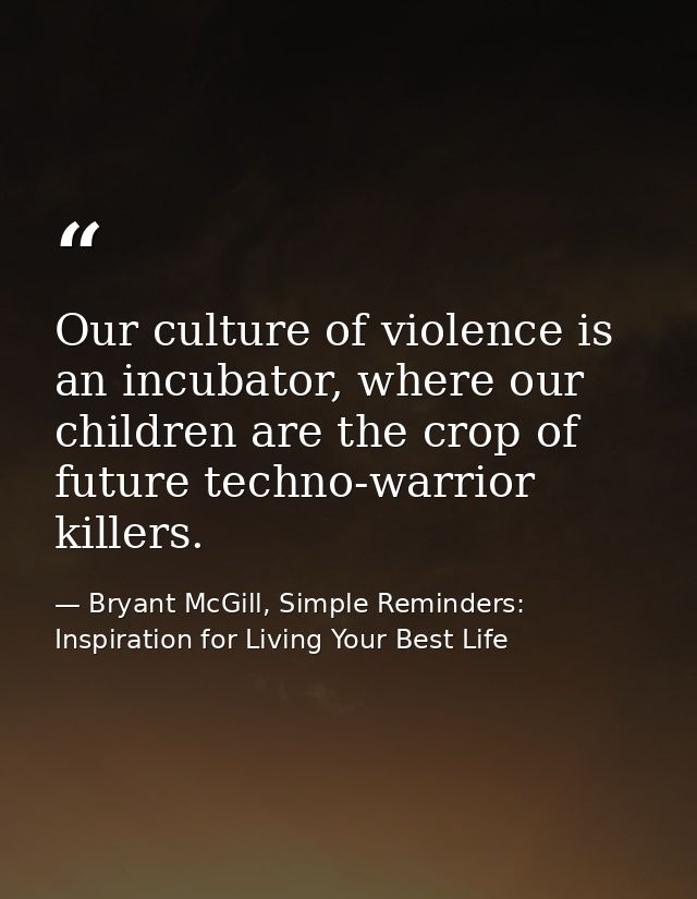 Our culture of violence is an incubator, where our children are the crop of future techno-warrior killers. — Bryant McGill, Simple Reminders: Inspiration for Living Your Best Life