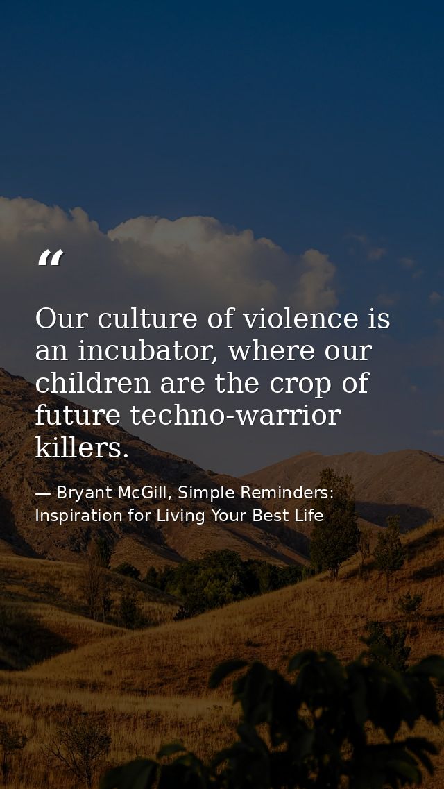 Our culture of violence is an incubator, where our children are the crop of future techno-warrior killers. — Bryant McGill, Simple Reminders: Inspiration for Living Your Best Life