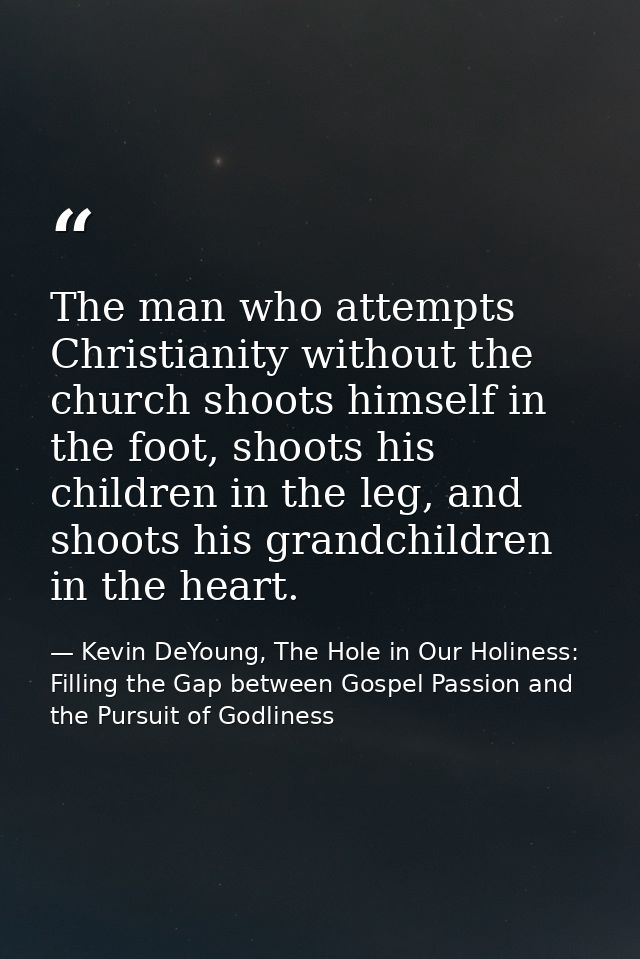 The man who attempts Christianity without the church shoots himself in the foot, shoots his children in the leg, and sho — Kevin DeYoung, The Hole in Our Holiness: Filling the Gap between Gospel Passion and the Pursuit of Godliness