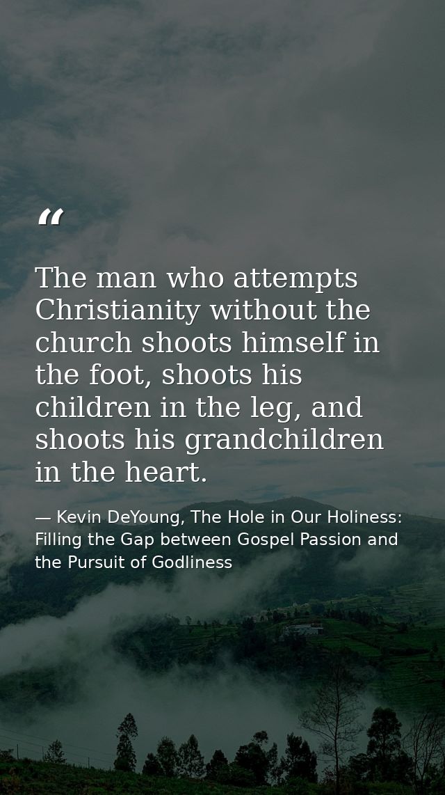 The man who attempts Christianity without the church shoots himself in the foot, shoots his children in the leg, and sho — Kevin DeYoung, The Hole in Our Holiness: Filling the Gap between Gospel Passion and the Pursuit of Godliness