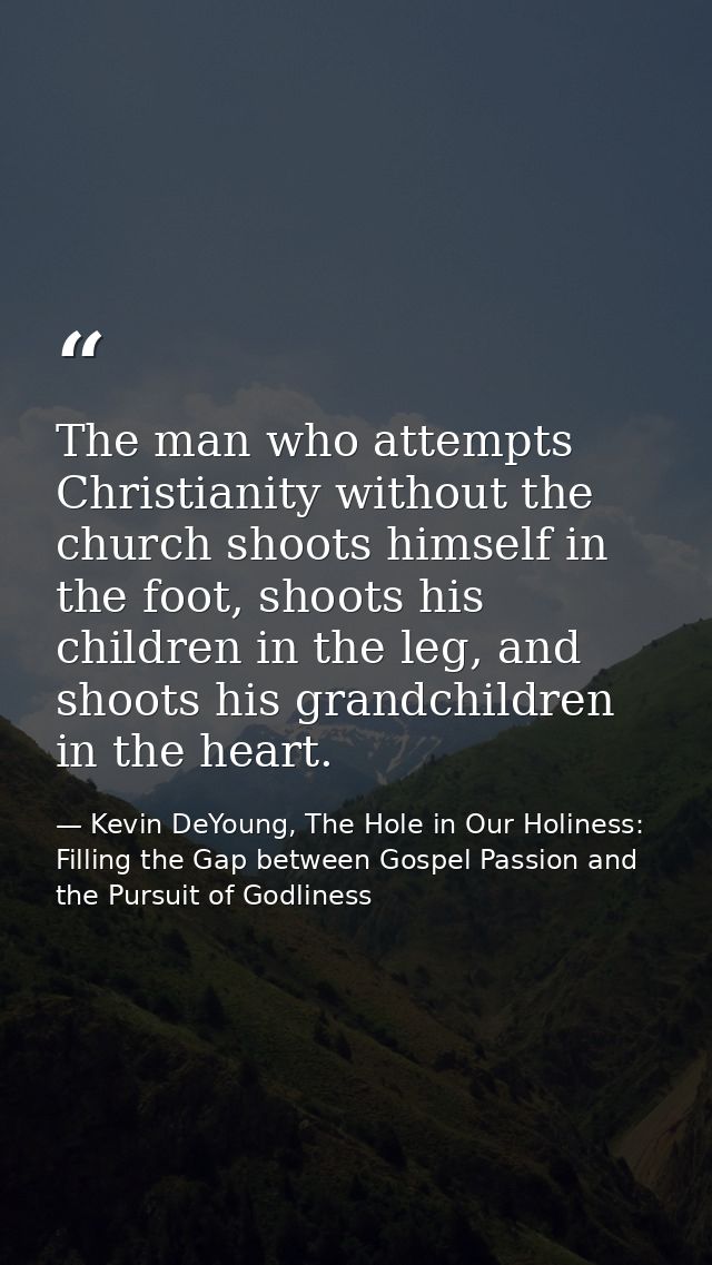 The man who attempts Christianity without the church shoots himself in the foot, shoots his children in the leg, and sho — Kevin DeYoung, The Hole in Our Holiness: Filling the Gap between Gospel Passion and the Pursuit of Godliness