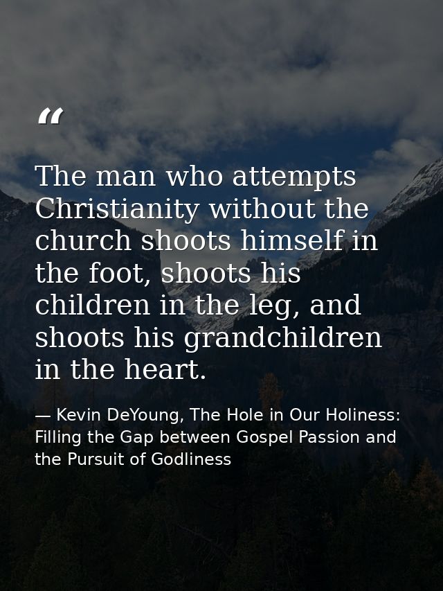 The man who attempts Christianity without the church shoots himself in the foot, shoots his children in the leg, and sho — Kevin DeYoung, The Hole in Our Holiness: Filling the Gap between Gospel Passion and the Pursuit of Godliness