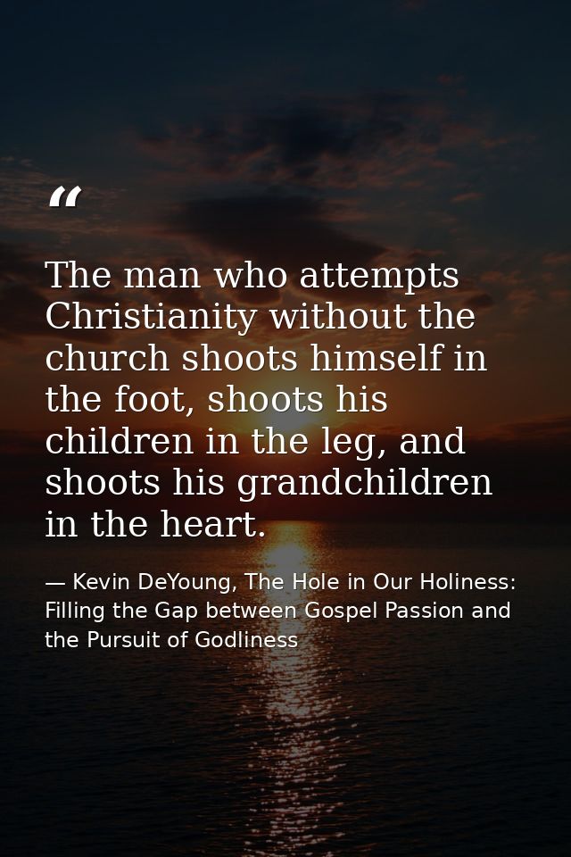 The man who attempts Christianity without the church shoots himself in the foot, shoots his children in the leg, and sho — Kevin DeYoung, The Hole in Our Holiness: Filling the Gap between Gospel Passion and the Pursuit of Godliness