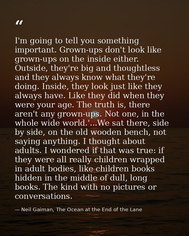 I'm going to tell you something important. Grown-ups don't look like grown-ups on the inside either. Outside, they're bi — Neil Gaiman, The Ocean at the End of the Lane