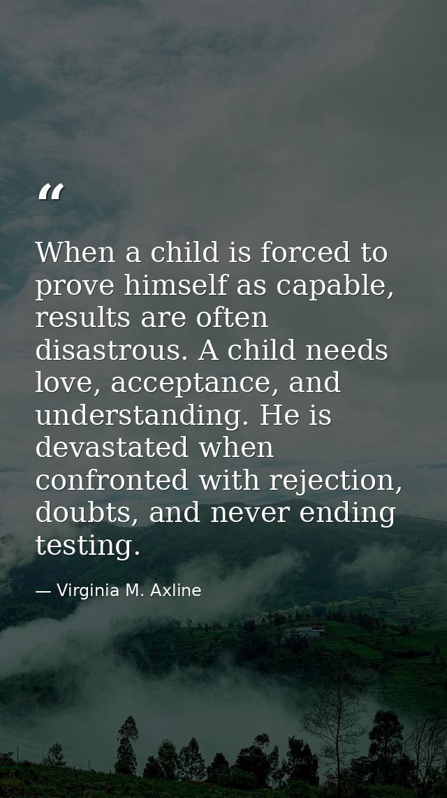 When a child is forced to prove himself as capable, results are often disastrous. A child needs love, acceptance, and un — Virginia M. Axline