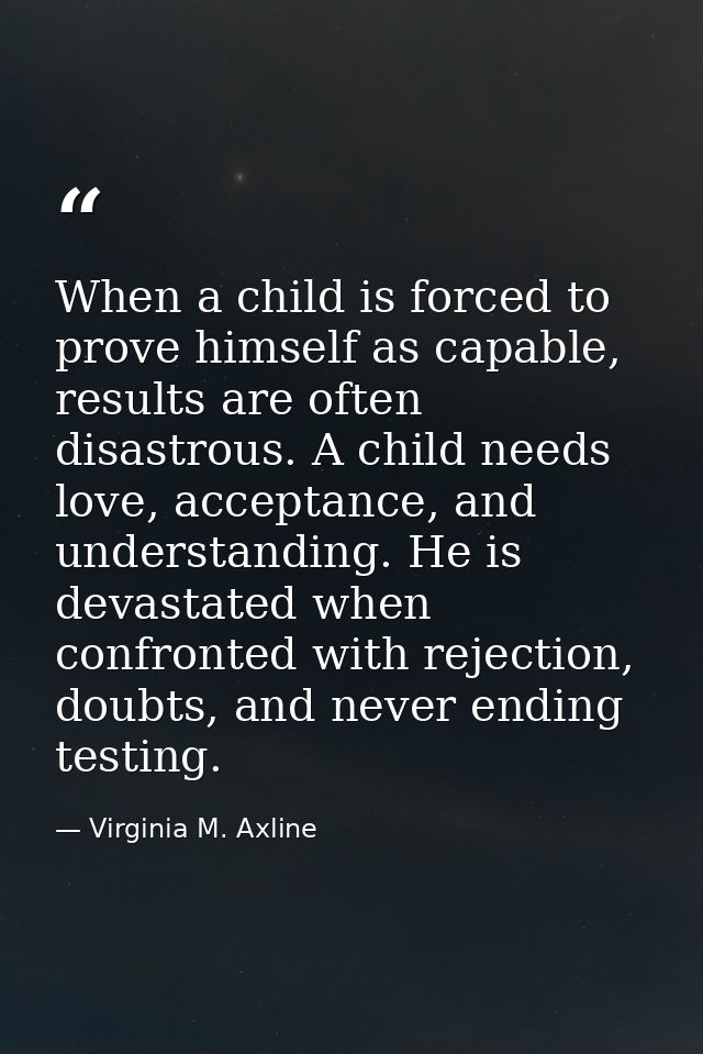 When a child is forced to prove himself as capable, results are often disastrous. A child needs love, acceptance, and un — Virginia M. Axline