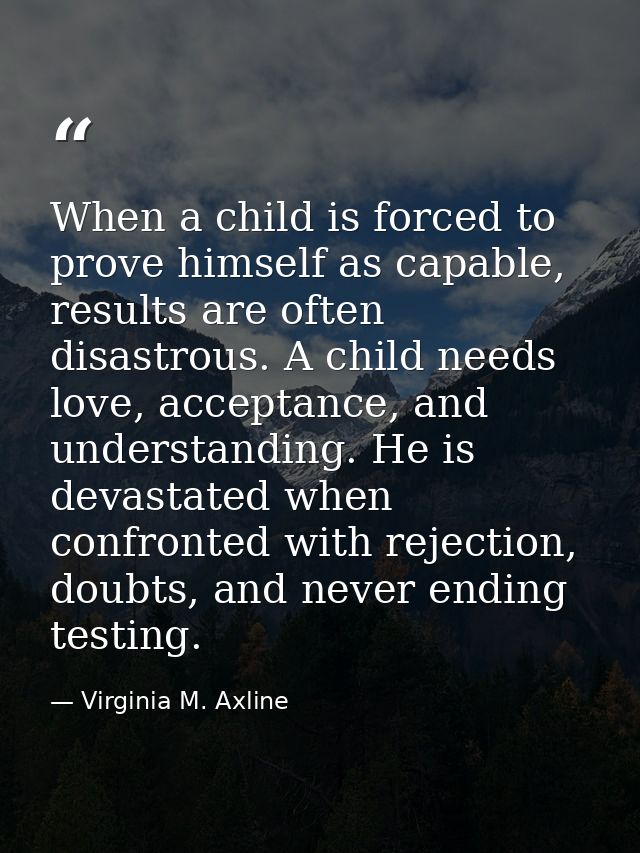 When a child is forced to prove himself as capable, results are often disastrous. A child needs love, acceptance, and un — Virginia M. Axline