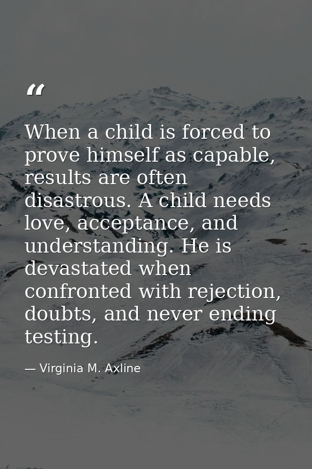 When a child is forced to prove himself as capable, results are often disastrous. A child needs love, acceptance, and un — Virginia M. Axline