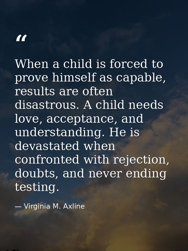 When a child is forced to prove himself as capable, results are often disastrous. A child needs love, acceptance, and un — Virginia M. Axline