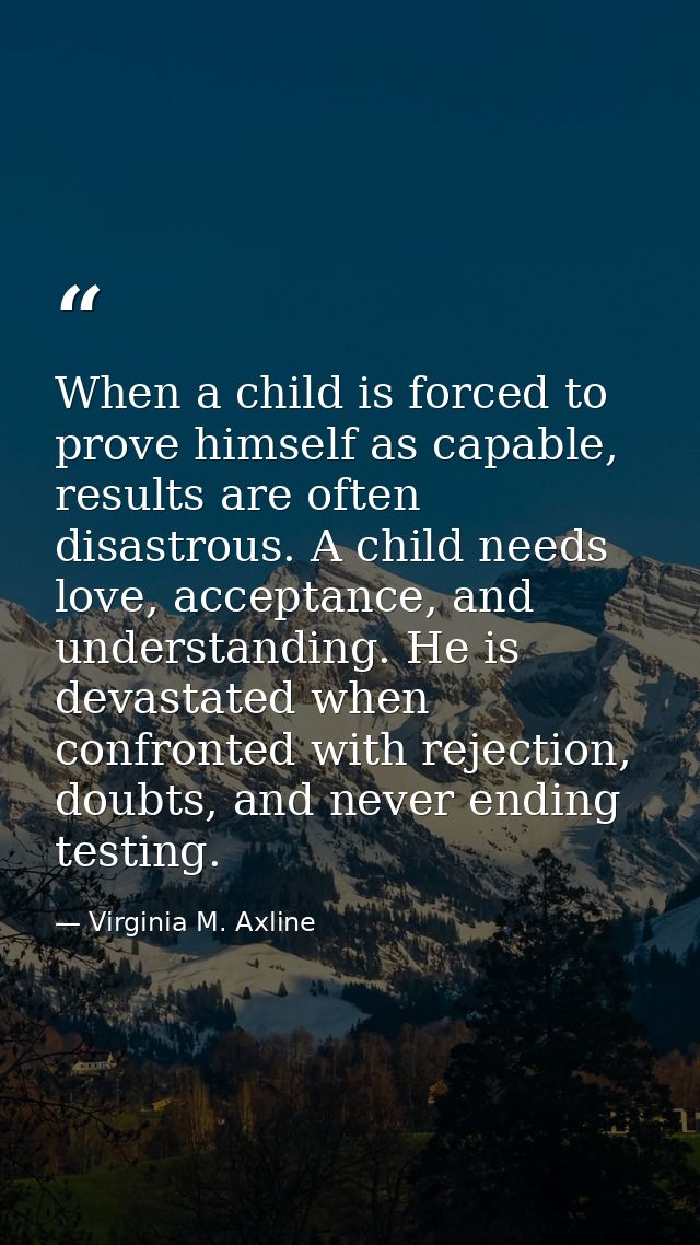 When a child is forced to prove himself as capable, results are often disastrous. A child needs love, acceptance, and un — Virginia M. Axline