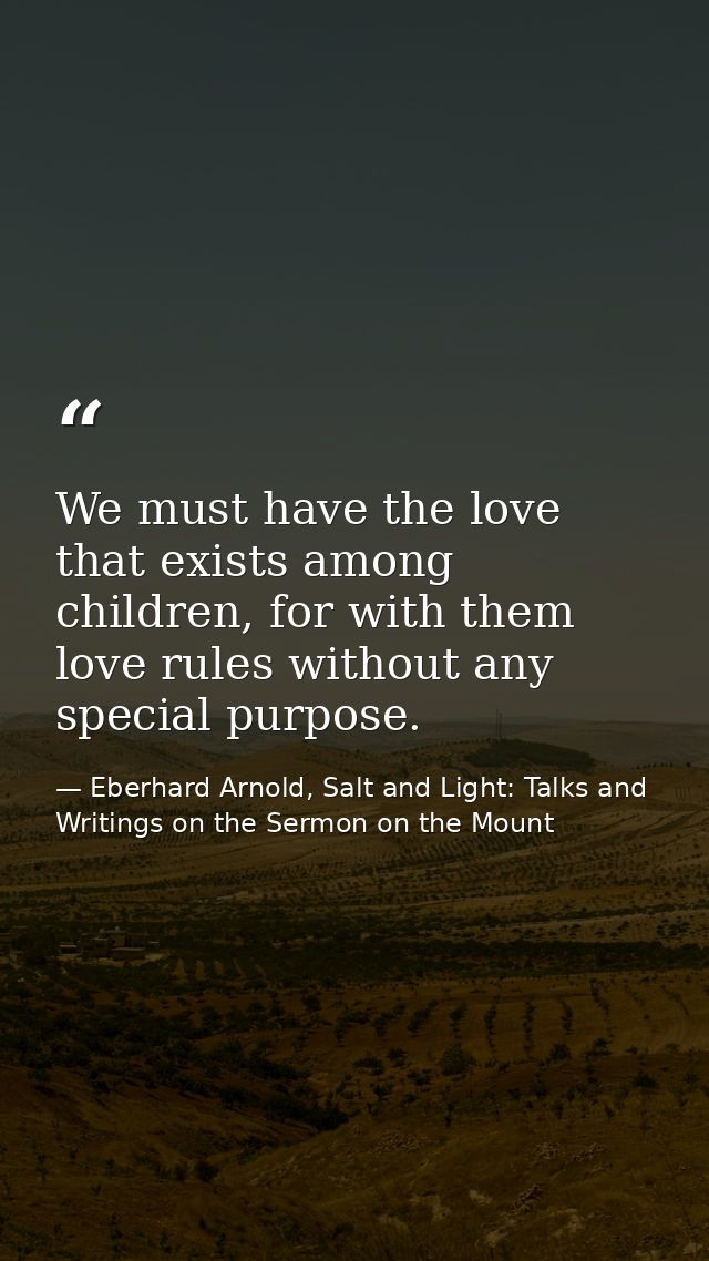 We must have the love that exists among children, for with them love rules without any special purpose. — Eberhard Arnold, Salt and Light: Talks and Writings on the Sermon on the Mount