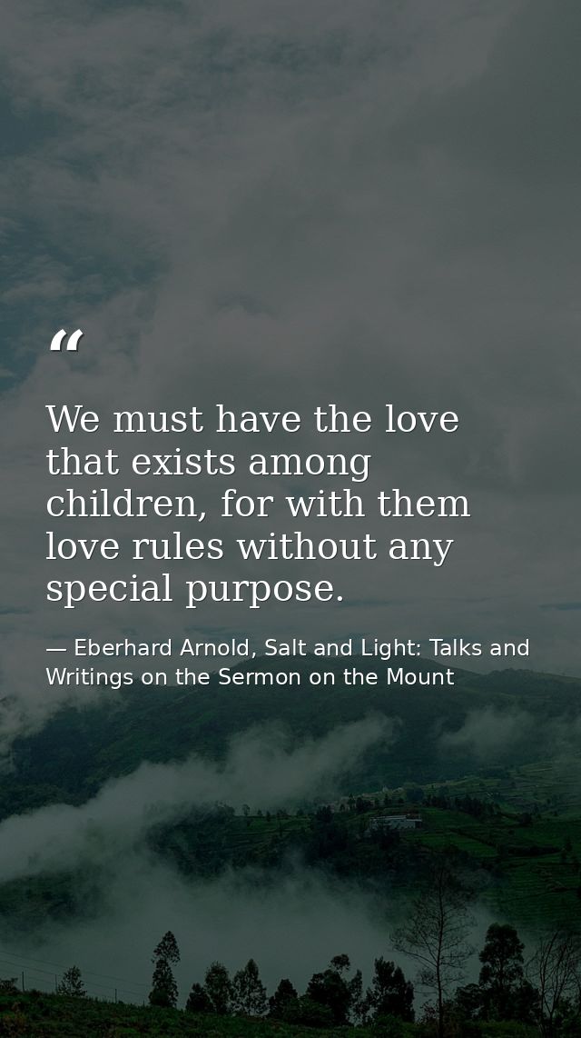 We must have the love that exists among children, for with them love rules without any special purpose. — Eberhard Arnold, Salt and Light: Talks and Writings on the Sermon on the Mount