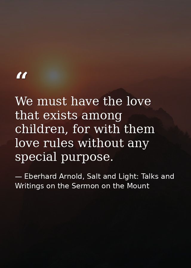 We must have the love that exists among children, for with them love rules without any special purpose. — Eberhard Arnold, Salt and Light: Talks and Writings on the Sermon on the Mount