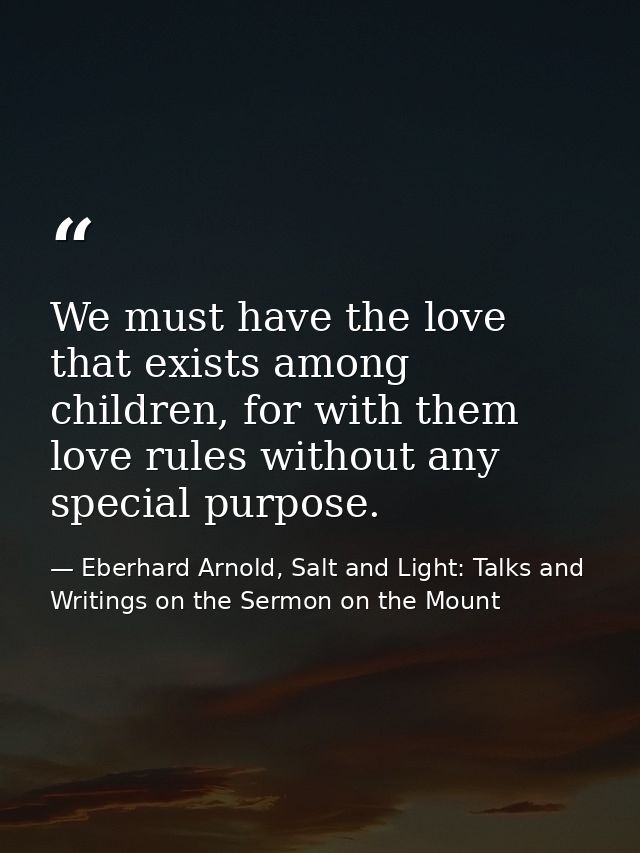 We must have the love that exists among children, for with them love rules without any special purpose. — Eberhard Arnold, Salt and Light: Talks and Writings on the Sermon on the Mount