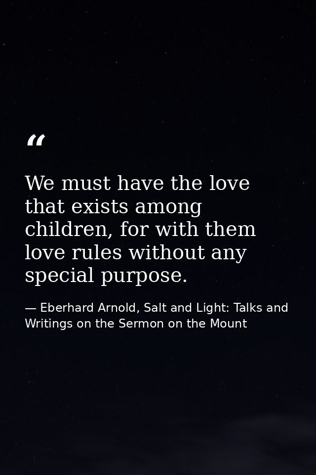 We must have the love that exists among children, for with them love rules without any special purpose. — Eberhard Arnold, Salt and Light: Talks and Writings on the Sermon on the Mount
