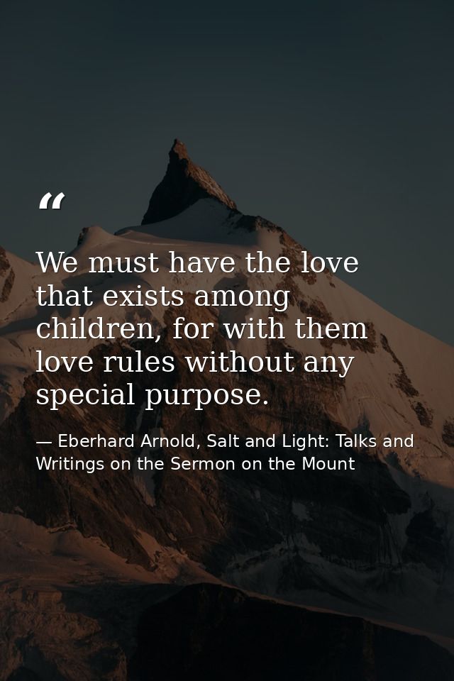 We must have the love that exists among children, for with them love rules without any special purpose. — Eberhard Arnold, Salt and Light: Talks and Writings on the Sermon on the Mount