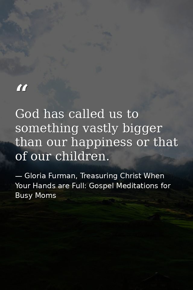 God has called us to something vastly bigger than our happiness or that of our children. — Gloria Furman, Treasuring Christ When Your Hands are Full: Gospel Meditations for Busy Moms