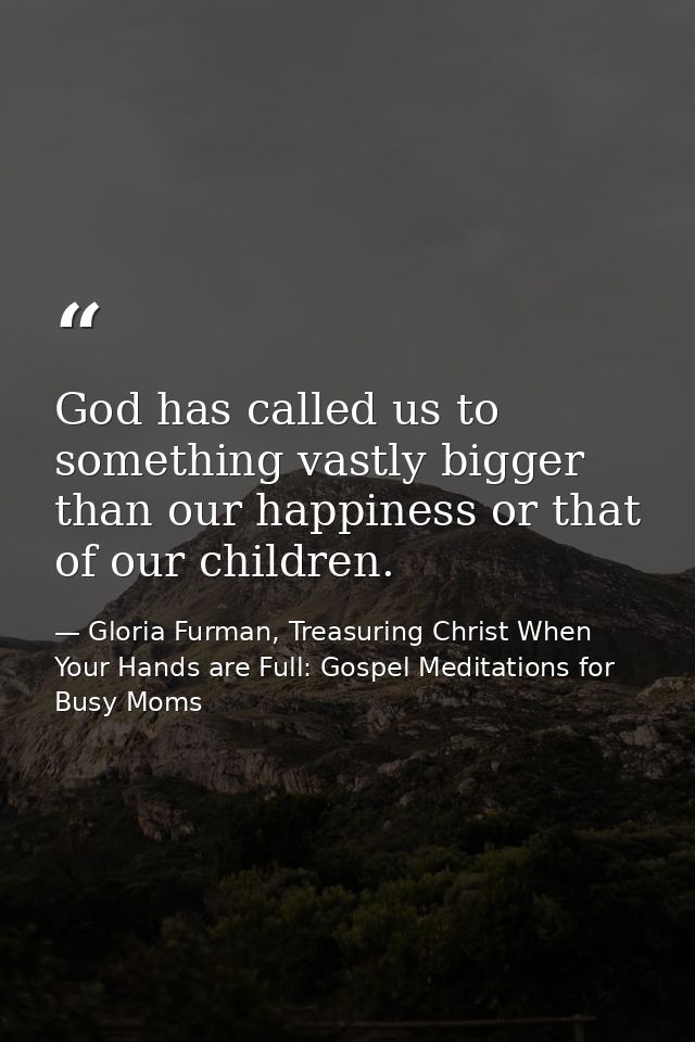 God has called us to something vastly bigger than our happiness or that of our children. — Gloria Furman, Treasuring Christ When Your Hands are Full: Gospel Meditations for Busy Moms