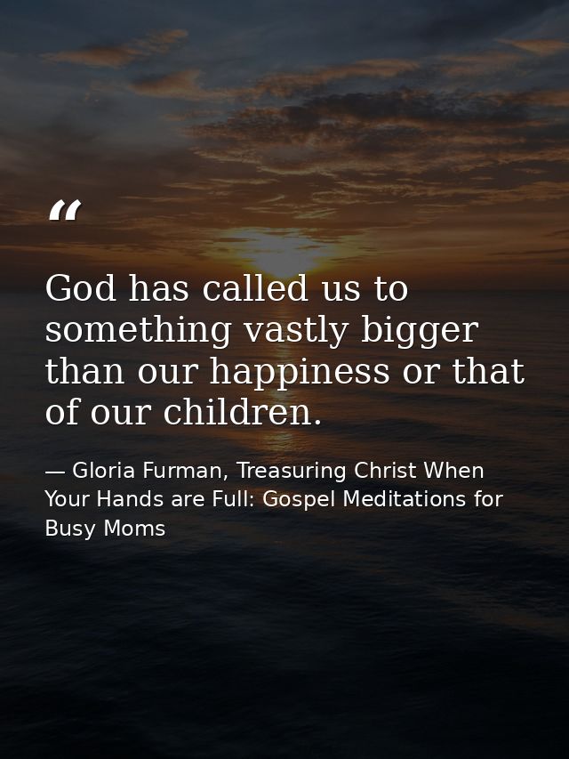 God has called us to something vastly bigger than our happiness or that of our children. — Gloria Furman, Treasuring Christ When Your Hands are Full: Gospel Meditations for Busy Moms