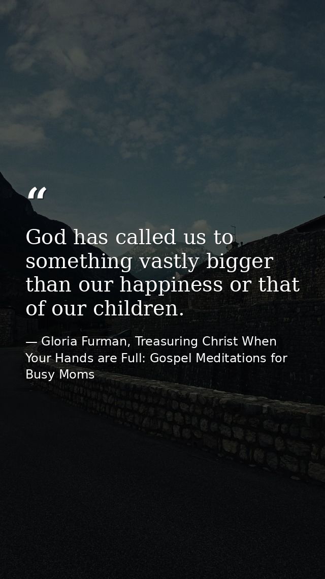 God has called us to something vastly bigger than our happiness or that of our children. — Gloria Furman, Treasuring Christ When Your Hands are Full: Gospel Meditations for Busy Moms
