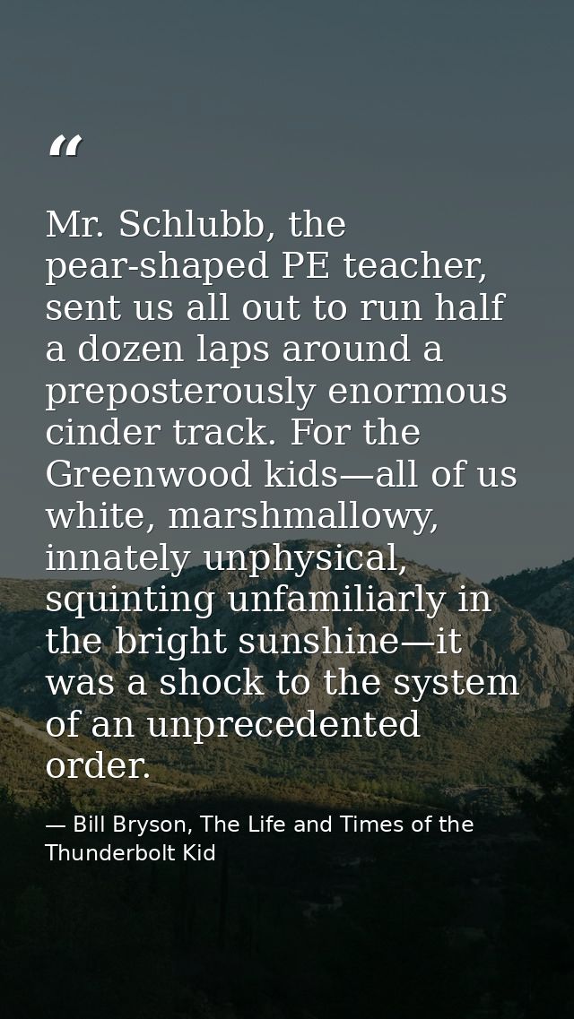 Mr. Schlubb, the pear-shaped PE teacher, sent us all out to run half a dozen laps around a preposterously enormous cinde — Bill Bryson, The Life and Times of the Thunderbolt Kid
