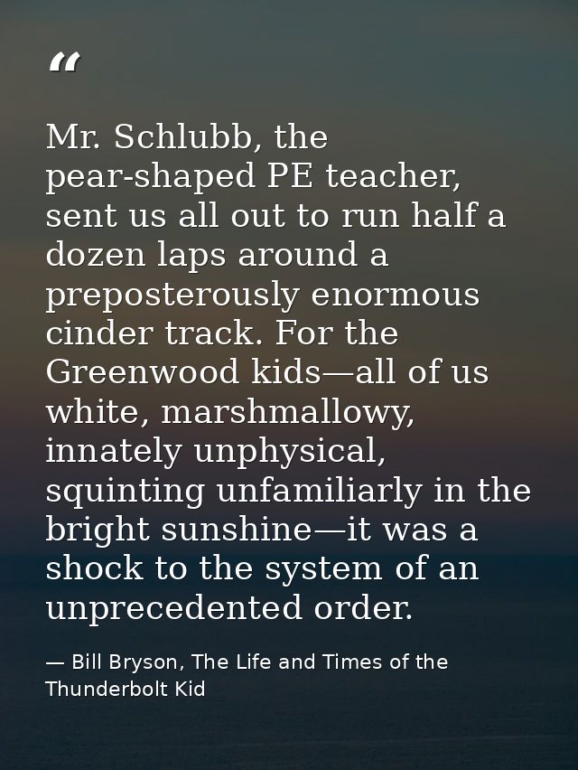 Mr. Schlubb, the pear-shaped PE teacher, sent us all out to run half a dozen laps around a preposterously enormous cinde — Bill Bryson, The Life and Times of the Thunderbolt Kid