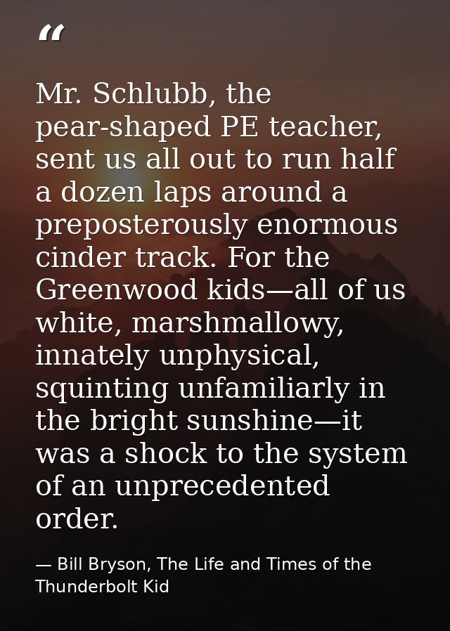 Mr. Schlubb, the pear-shaped PE teacher, sent us all out to run half a dozen laps around a preposterously enormous cinde — Bill Bryson, The Life and Times of the Thunderbolt Kid