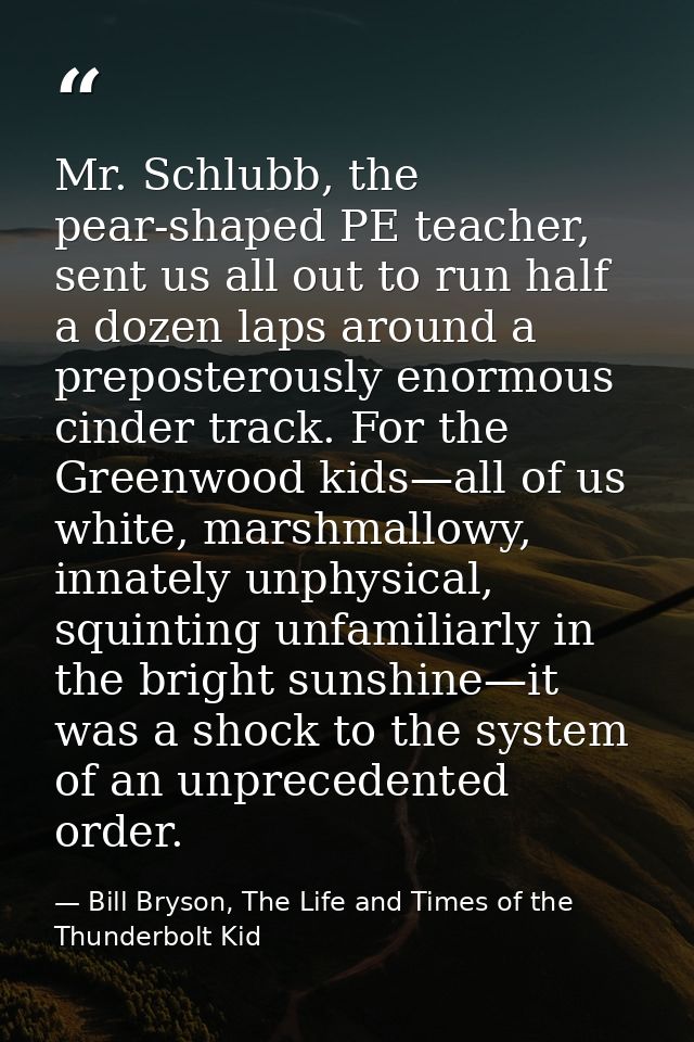 Mr. Schlubb, the pear-shaped PE teacher, sent us all out to run half a dozen laps around a preposterously enormous cinde — Bill Bryson, The Life and Times of the Thunderbolt Kid