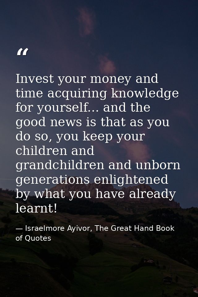 Invest your money and time acquiring knowledge for yourself... and the good news is that as you do so, you keep your chi — Israelmore Ayivor, The Great Hand Book of Quotes