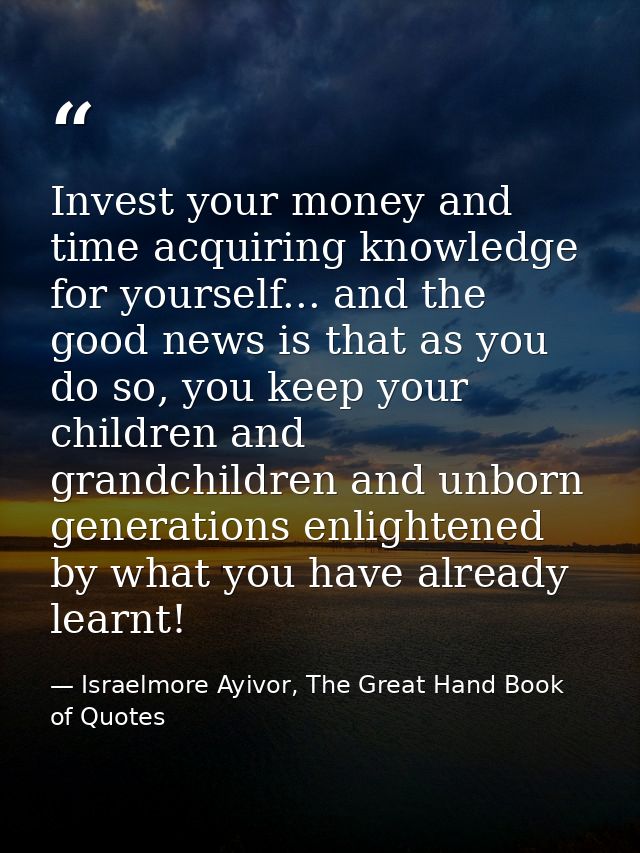 Invest your money and time acquiring knowledge for yourself... and the good news is that as you do so, you keep your chi — Israelmore Ayivor, The Great Hand Book of Quotes