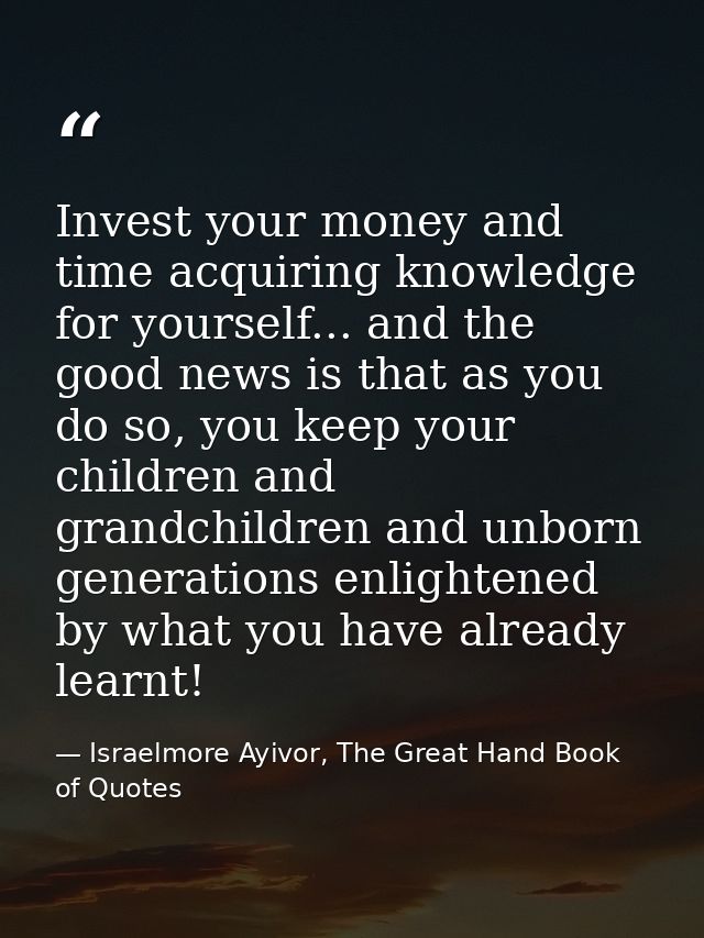 Invest your money and time acquiring knowledge for yourself... and the good news is that as you do so, you keep your chi — Israelmore Ayivor, The Great Hand Book of Quotes