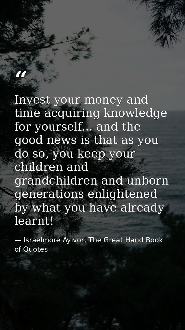 Invest your money and time acquiring knowledge for yourself... and the good news is that as you do so, you keep your chi — Israelmore Ayivor, The Great Hand Book of Quotes