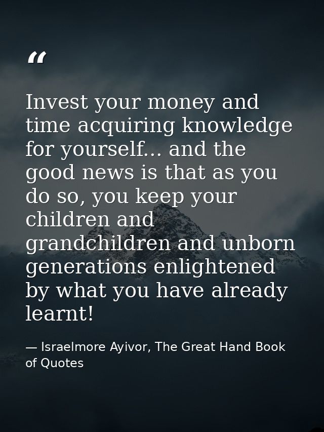 Invest your money and time acquiring knowledge for yourself... and the good news is that as you do so, you keep your chi — Israelmore Ayivor, The Great Hand Book of Quotes