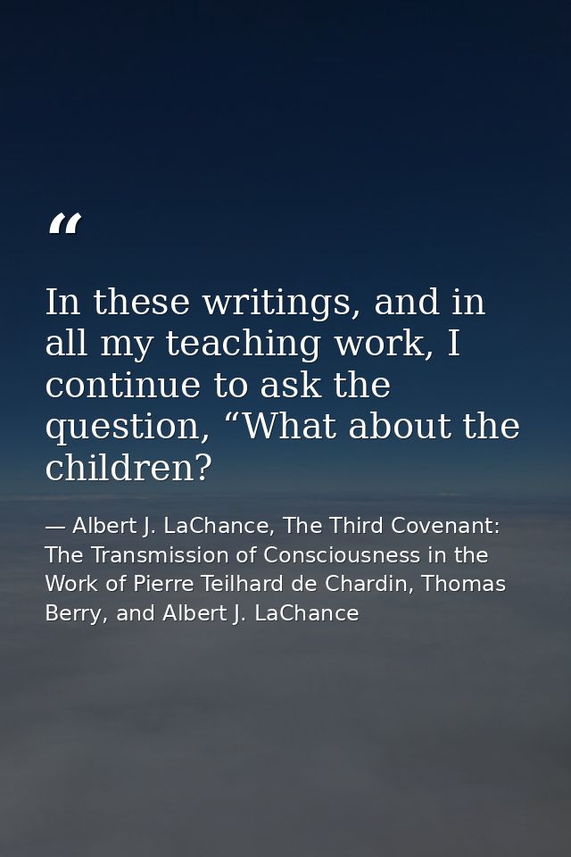 In these writings, and in all my teaching work, I continue to ask the question, “What about the children? — Albert J. LaChance, The Third Covenant: The Transmission of Consciousness in the Work of Pierre Teilhard de Chardin, Thomas Berry, and Albert J. LaChance