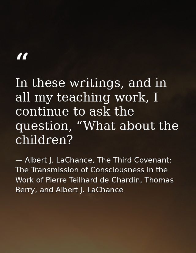 In these writings, and in all my teaching work, I continue to ask the question, “What about the children? — Albert J. LaChance, The Third Covenant: The Transmission of Consciousness in the Work of Pierre Teilhard de Chardin, Thomas Berry, and Albert J. LaChance