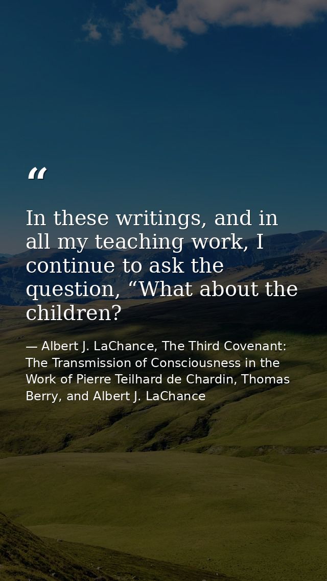 In these writings, and in all my teaching work, I continue to ask the question, “What about the children? — Albert J. LaChance, The Third Covenant: The Transmission of Consciousness in the Work of Pierre Teilhard de Chardin, Thomas Berry, and Albert J. LaChance