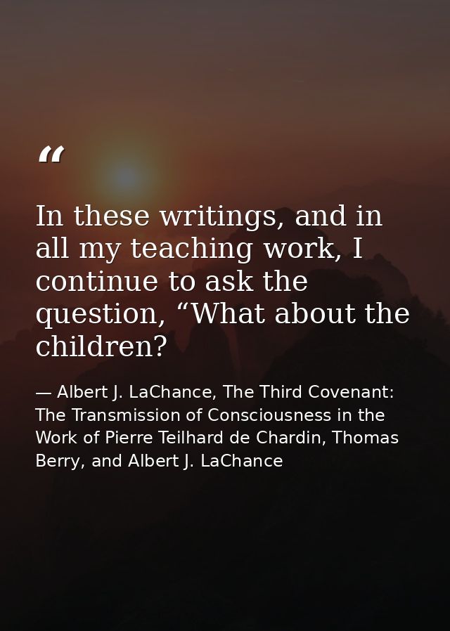 In these writings, and in all my teaching work, I continue to ask the question, “What about the children? — Albert J. LaChance, The Third Covenant: The Transmission of Consciousness in the Work of Pierre Teilhard de Chardin, Thomas Berry, and Albert J. LaChance