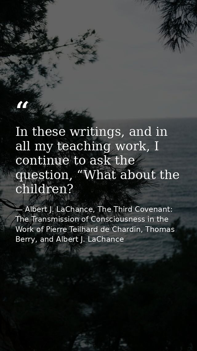 In these writings, and in all my teaching work, I continue to ask the question, “What about the children? — Albert J. LaChance, The Third Covenant: The Transmission of Consciousness in the Work of Pierre Teilhard de Chardin, Thomas Berry, and Albert J. LaChance