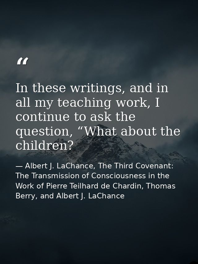 In these writings, and in all my teaching work, I continue to ask the question, “What about the children? — Albert J. LaChance, The Third Covenant: The Transmission of Consciousness in the Work of Pierre Teilhard de Chardin, Thomas Berry, and Albert J. LaChance