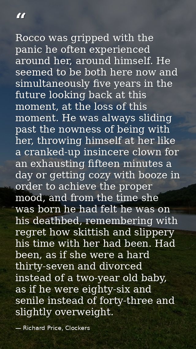 Rocco was gripped with the panic he often experienced around her, around himself. He seemed to be both here now and simu — Richard Price, Clockers