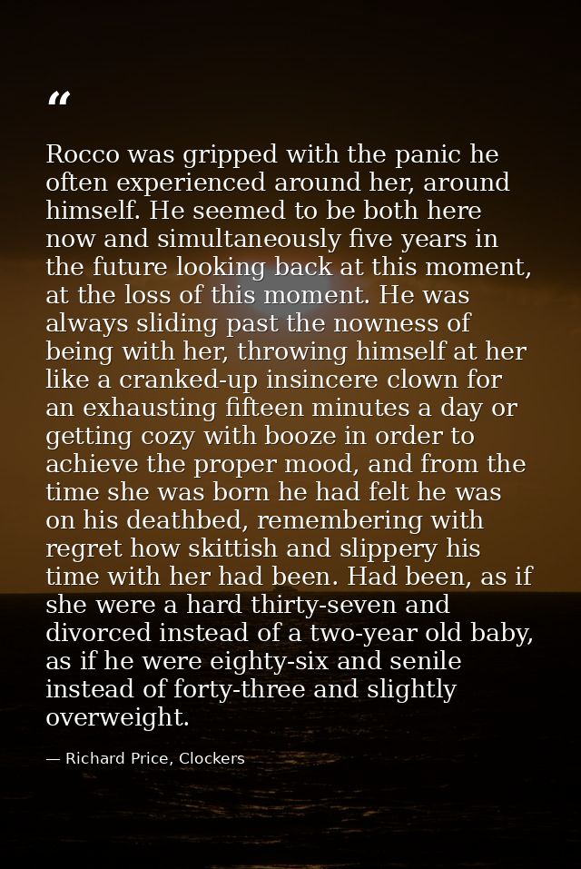Rocco was gripped with the panic he often experienced around her, around himself. He seemed to be both here now and simu — Richard Price, Clockers