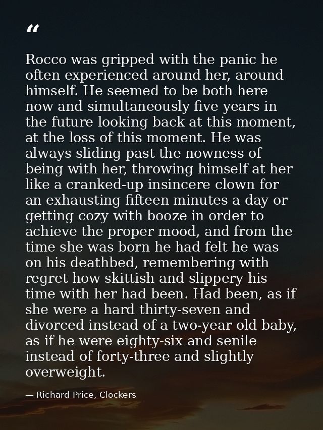 Rocco was gripped with the panic he often experienced around her, around himself. He seemed to be both here now and simu — Richard Price, Clockers