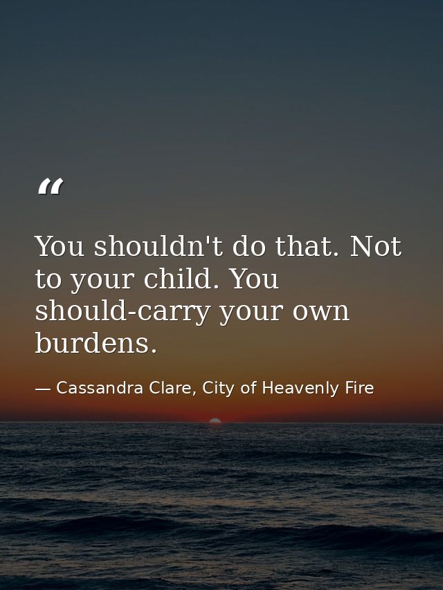 You shouldn't do that. Not to your child. You should-carry your own burdens. — Cassandra Clare, City of Heavenly Fire